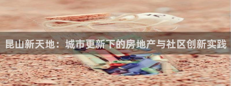 新宝5巅峰：昆山新天地：城市更新下的房地产与社区创新实践