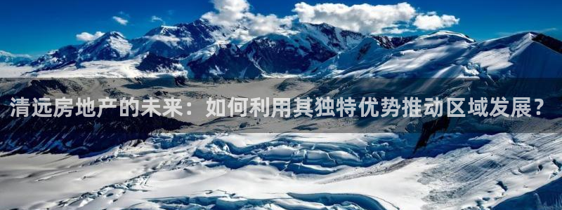 新宝5登录不了：清远房地产的未来：如何利用其独特优势推动区域